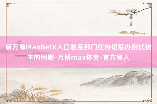 新万博ManBetX入口联系部门在热切惩办倒伏树木的同期-万博max体育-官方登入