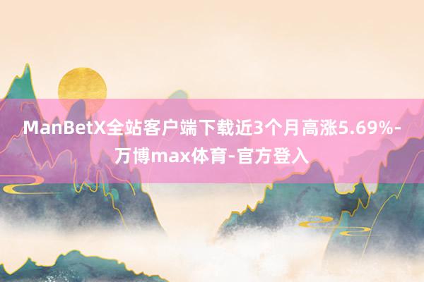 ManBetX全站客户端下载近3个月高涨5.69%-万博max体育-官方登入