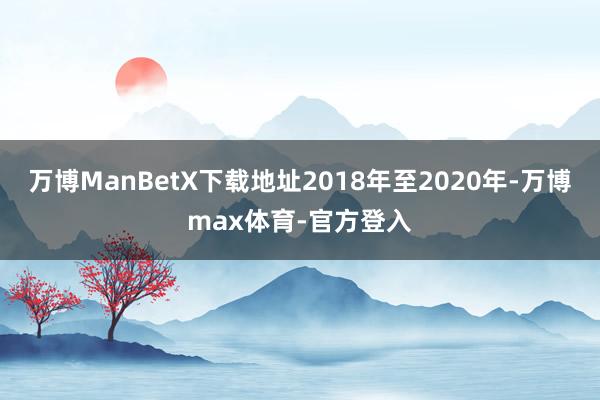 万博ManBetX下载地址2018年至2020年-万博max体育-官方登入