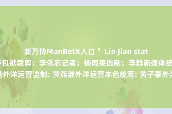 新万博ManBetX入口＂ Lin Jian stated.筹划：于晓娜  监制：施诗包袱裁剪：李依农记者：杨雨莱摄制：李群新媒体统筹：丁青云 曾婷芳 赖禧 黄达迅外洋运营监制: 黄燕淑外洋运营本色统筹: 黄子豪外洋运营裁剪：庄欢 吴婉婕 龙李华 张伟韬出品：南边财经全媒体集团            -万博max体育-官方登入