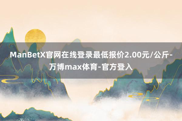 ManBetX官网在线登录最低报价2.00元/公斤-万博max体育-官方登入