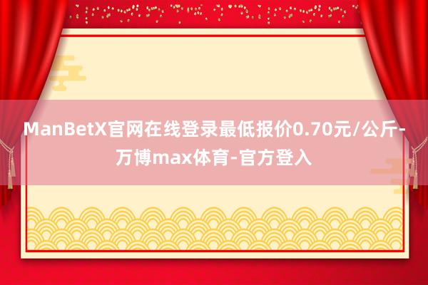 ManBetX官网在线登录最低报价0.70元/公斤-万博max体育-官方登入