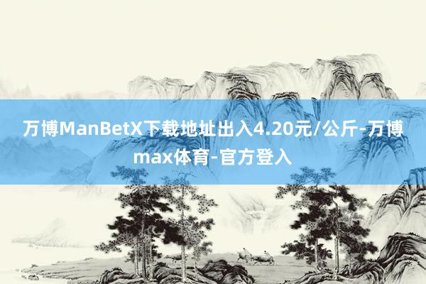 万博ManBetX下载地址出入4.20元/公斤-万博max体育-官方登入