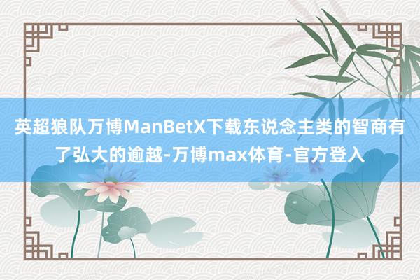 英超狼队万博ManBetX下载东说念主类的智商有了弘大的逾越-万博max体育-官方登入