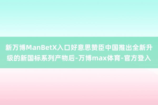 新万博ManBetX入口好意思赞臣中国推出全新升级的新国标系列产物后-万博max体育-官方登入