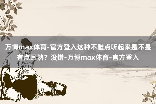 万博max体育-官方登入这种不雅点听起来是不是有点耳熟？没错-万博max体育-官方登入