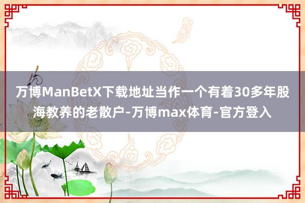 万博ManBetX下载地址当作一个有着30多年股海教养的老散户-万博max体育-官方登入