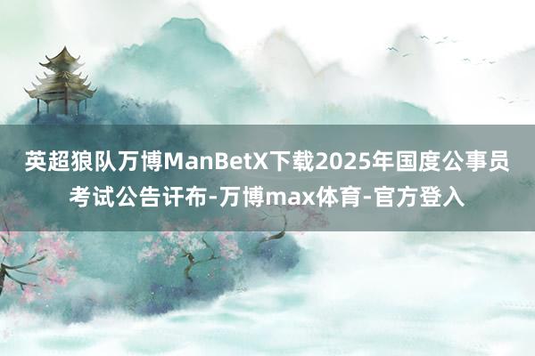 英超狼队万博ManBetX下载2025年国度公事员考试公告讦布-万博max体育-官方登入