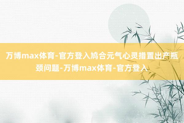 万博max体育-官方登入鸠合元气心灵措置出产瓶颈问题-万博max体育-官方登入