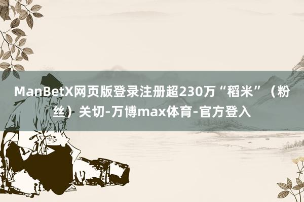 ManBetX网页版登录注册超230万“稻米”（粉丝）关切-万博max体育-官方登入