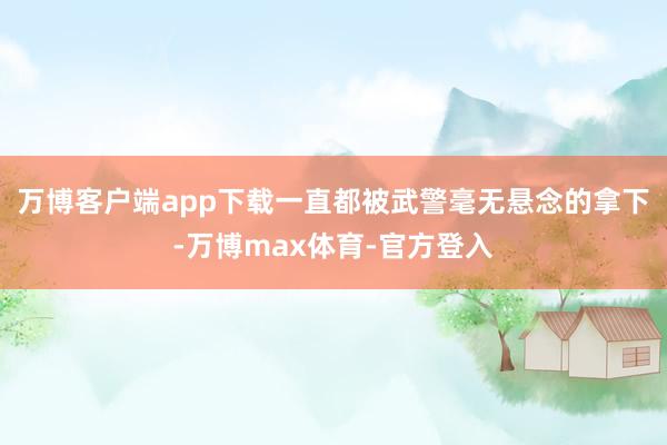 万博客户端app下载一直都被武警毫无悬念的拿下-万博max体育-官方登入