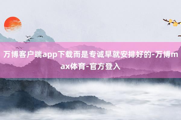 万博客户端app下载而是专诚早就安排好的-万博max体育-官方登入