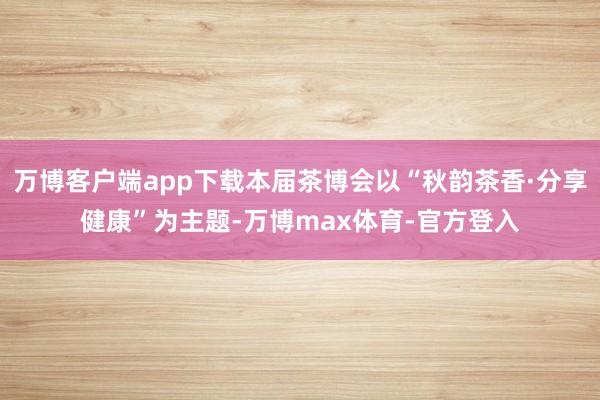 万博客户端app下载本届茶博会以“秋韵茶香·分享健康”为主题-万博max体育-官方登入