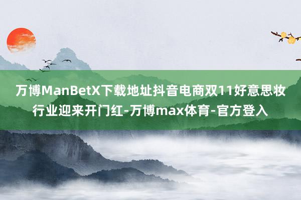 万博ManBetX下载地址抖音电商双11好意思妆行业迎来开门红-万博max体育-官方登入