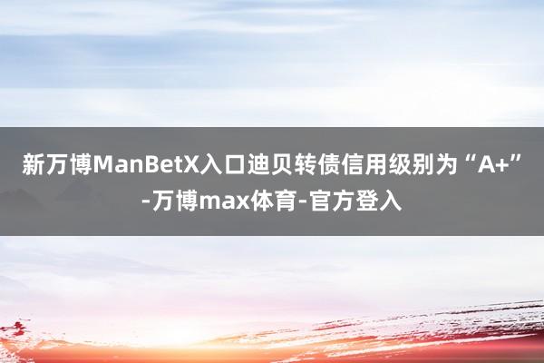 新万博ManBetX入口迪贝转债信用级别为“A+”-万博max体育-官方登入