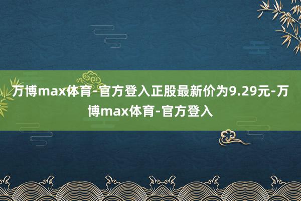 万博max体育-官方登入正股最新价为9.29元-万博max体育-官方登入