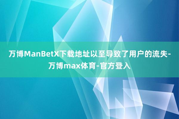 万博ManBetX下载地址以至导致了用户的流失-万博max体育-官方登入