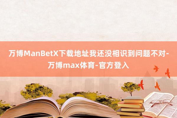 万博ManBetX下载地址我还没相识到问题不对-万博max体育-官方登入