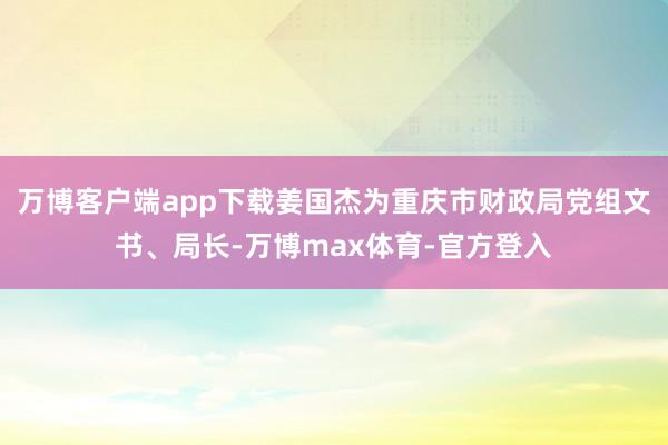 万博客户端app下载姜国杰为重庆市财政局党组文书、局长-万博max体育-官方登入