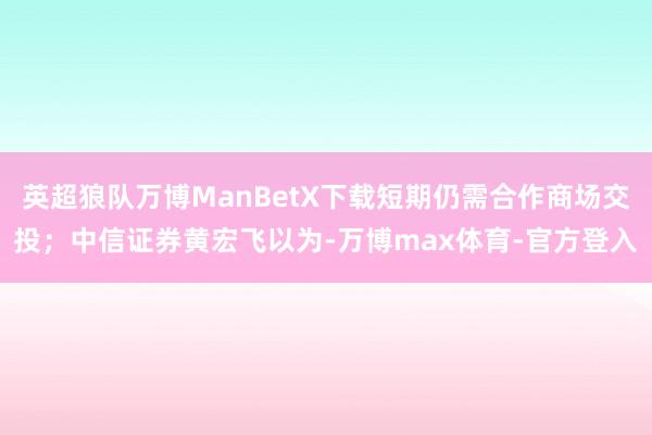 英超狼队万博ManBetX下载短期仍需合作商场交投;中信证券黄宏飞以为-万博max体育-官方登入
